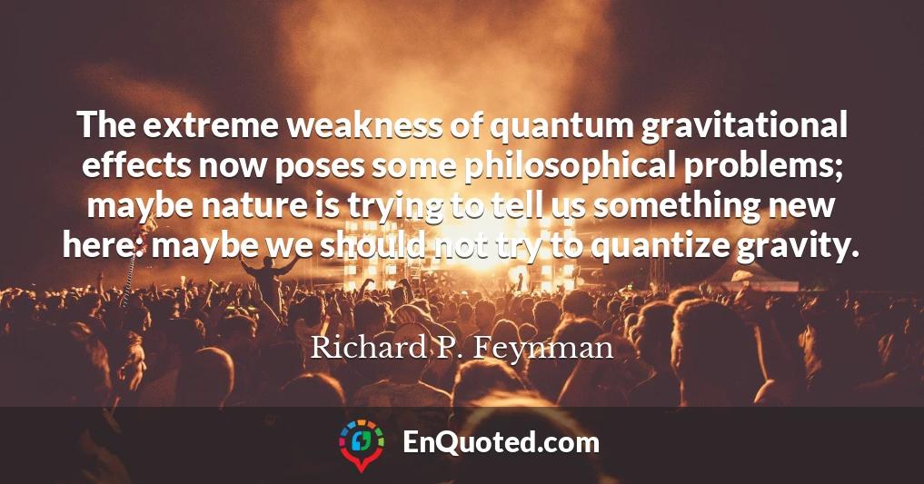 The extreme weakness of quantum gravitational effects now poses some philosophical problems; maybe nature is trying to tell us something new here: maybe we should not try to quantize gravity.