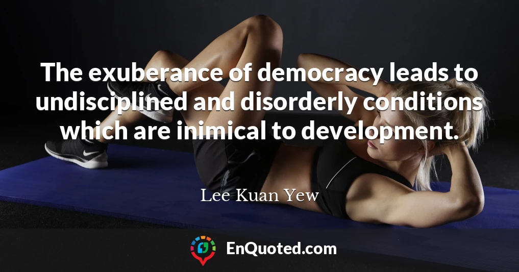 The exuberance of democracy leads to undisciplined and disorderly conditions which are inimical to development.