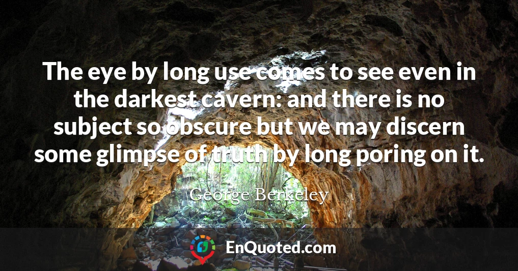The eye by long use comes to see even in the darkest cavern: and there is no subject so obscure but we may discern some glimpse of truth by long poring on it.