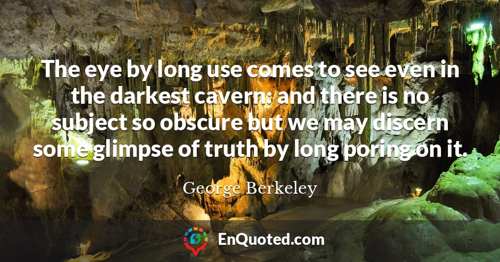 The eye by long use comes to see even in the darkest cavern: and there is no subject so obscure but we may discern some glimpse of truth by long poring on it.