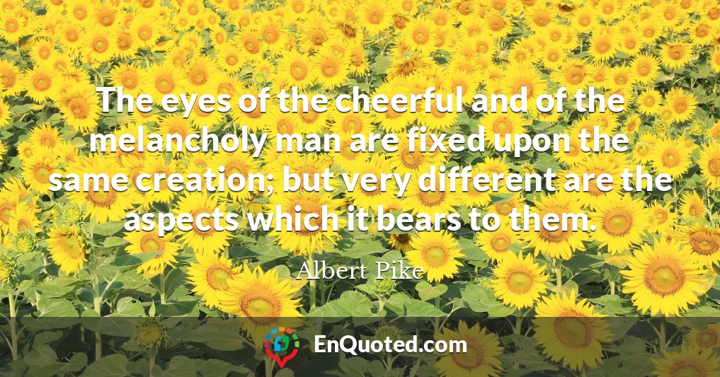 The eyes of the cheerful and of the melancholy man are fixed upon the same creation; but very different are the aspects which it bears to them.