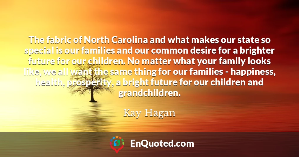 The fabric of North Carolina and what makes our state so special is our families and our common desire for a brighter future for our children. No matter what your family looks like, we all want the same thing for our families - happiness, health, prosperity, a bright future for our children and grandchildren.