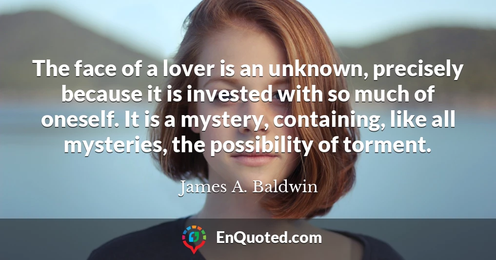 The face of a lover is an unknown, precisely because it is invested with so much of oneself. It is a mystery, containing, like all mysteries, the possibility of torment.