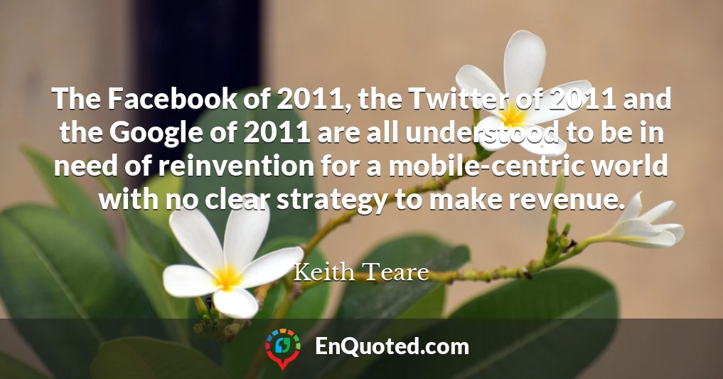 The Facebook of 2011, the Twitter of 2011 and the Google of 2011 are all understood to be in need of reinvention for a mobile-centric world with no clear strategy to make revenue.