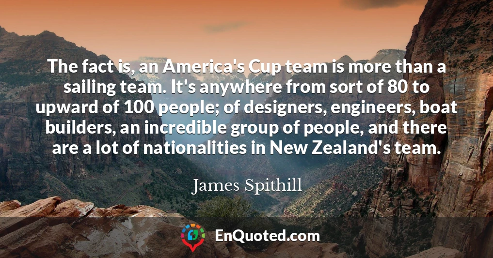 The fact is, an America's Cup team is more than a sailing team. It's anywhere from sort of 80 to upward of 100 people; of designers, engineers, boat builders, an incredible group of people, and there are a lot of nationalities in New Zealand's team.