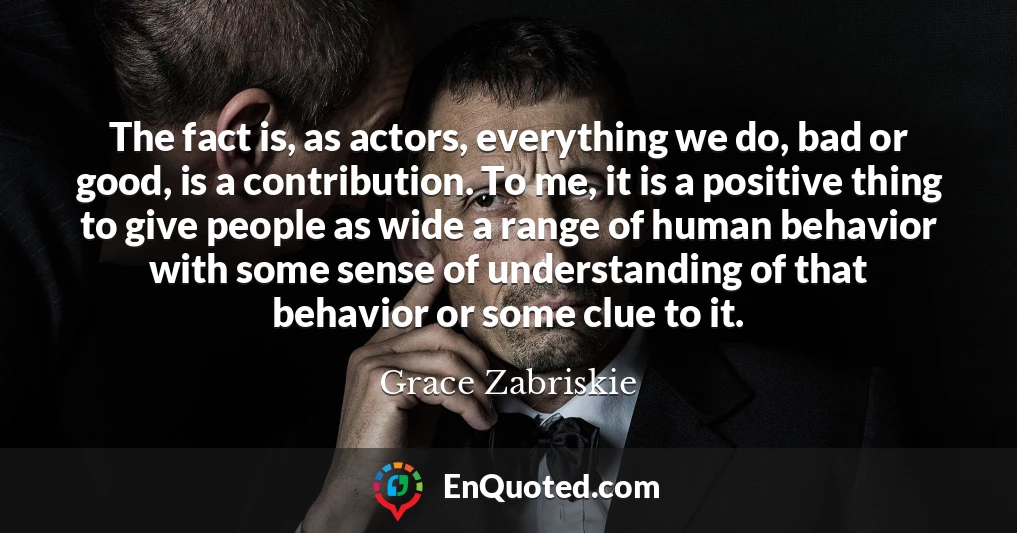 The fact is, as actors, everything we do, bad or good, is a contribution. To me, it is a positive thing to give people as wide a range of human behavior with some sense of understanding of that behavior or some clue to it.
