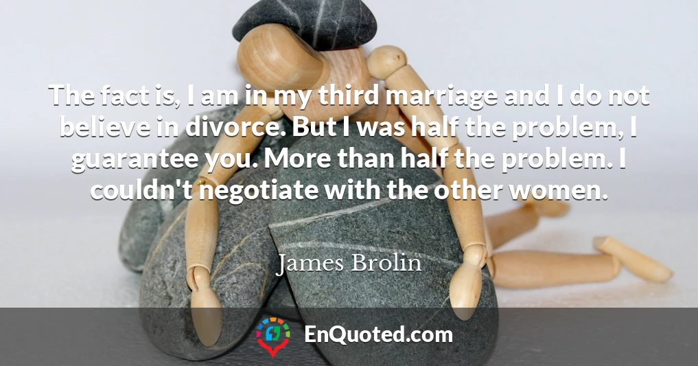 The fact is, I am in my third marriage and I do not believe in divorce. But I was half the problem, I guarantee you. More than half the problem. I couldn't negotiate with the other women.
