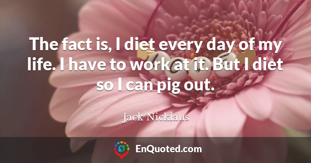 The fact is, I diet every day of my life. I have to work at it. But I diet so I can pig out.