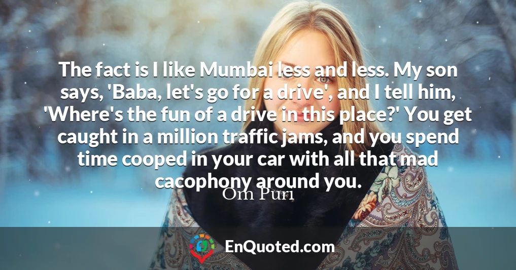 The fact is I like Mumbai less and less. My son says, 'Baba, let's go for a drive', and I tell him, 'Where's the fun of a drive in this place?' You get caught in a million traffic jams, and you spend time cooped in your car with all that mad cacophony around you.