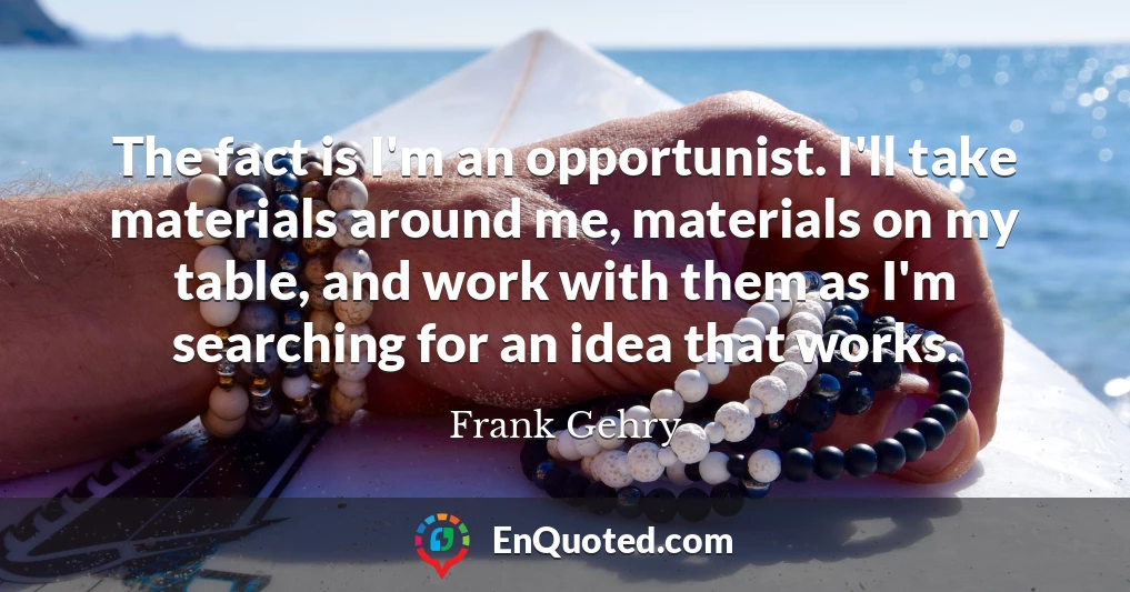The fact is I'm an opportunist. I'll take materials around me, materials on my table, and work with them as I'm searching for an idea that works.