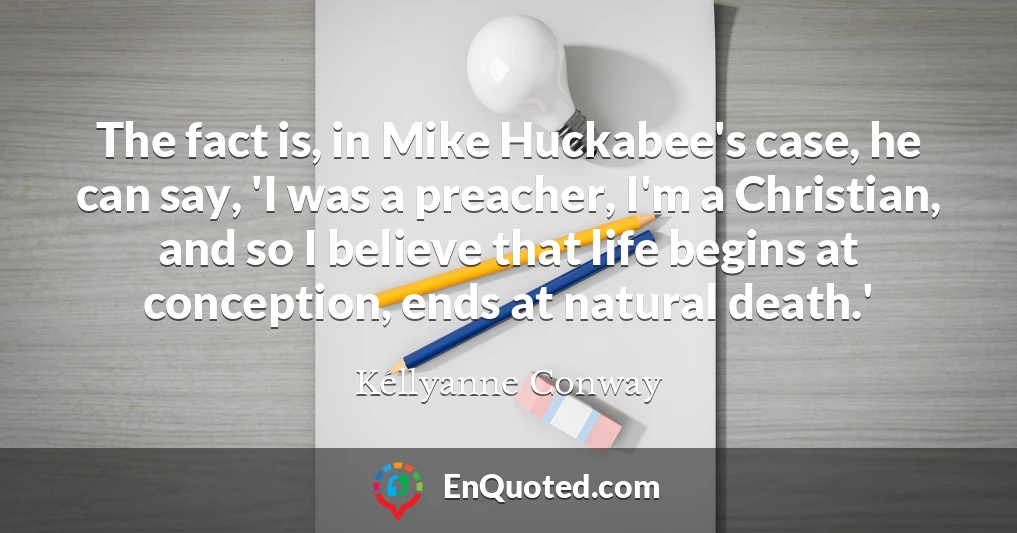 The fact is, in Mike Huckabee's case, he can say, 'I was a preacher, I'm a Christian, and so I believe that life begins at conception, ends at natural death.'