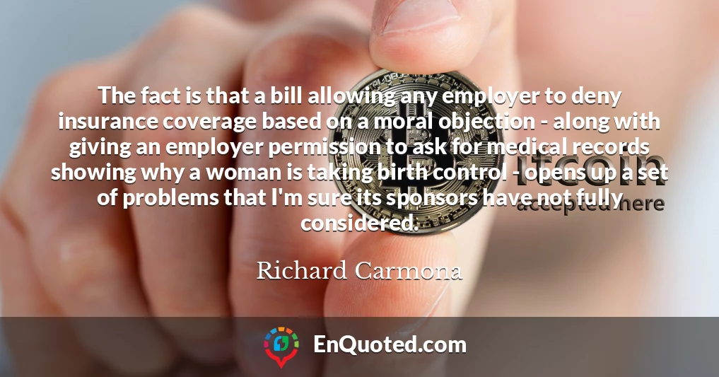 The fact is that a bill allowing any employer to deny insurance coverage based on a moral objection - along with giving an employer permission to ask for medical records showing why a woman is taking birth control - opens up a set of problems that I'm sure its sponsors have not fully considered.