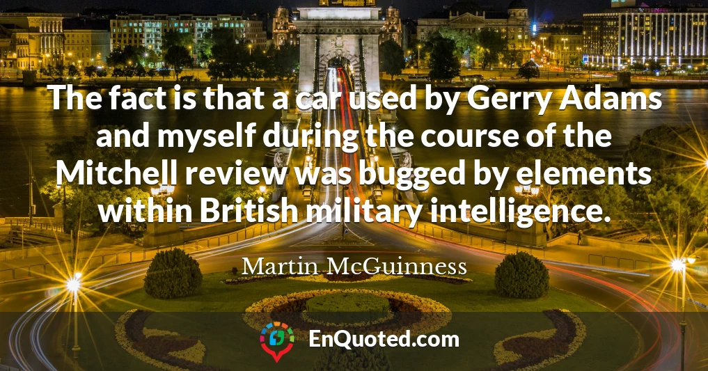 The fact is that a car used by Gerry Adams and myself during the course of the Mitchell review was bugged by elements within British military intelligence.