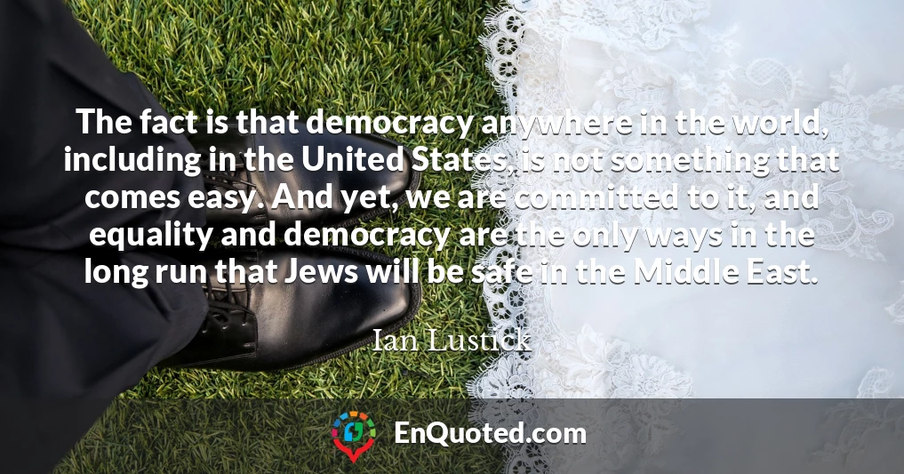 The fact is that democracy anywhere in the world, including in the United States, is not something that comes easy. And yet, we are committed to it, and equality and democracy are the only ways in the long run that Jews will be safe in the Middle East.