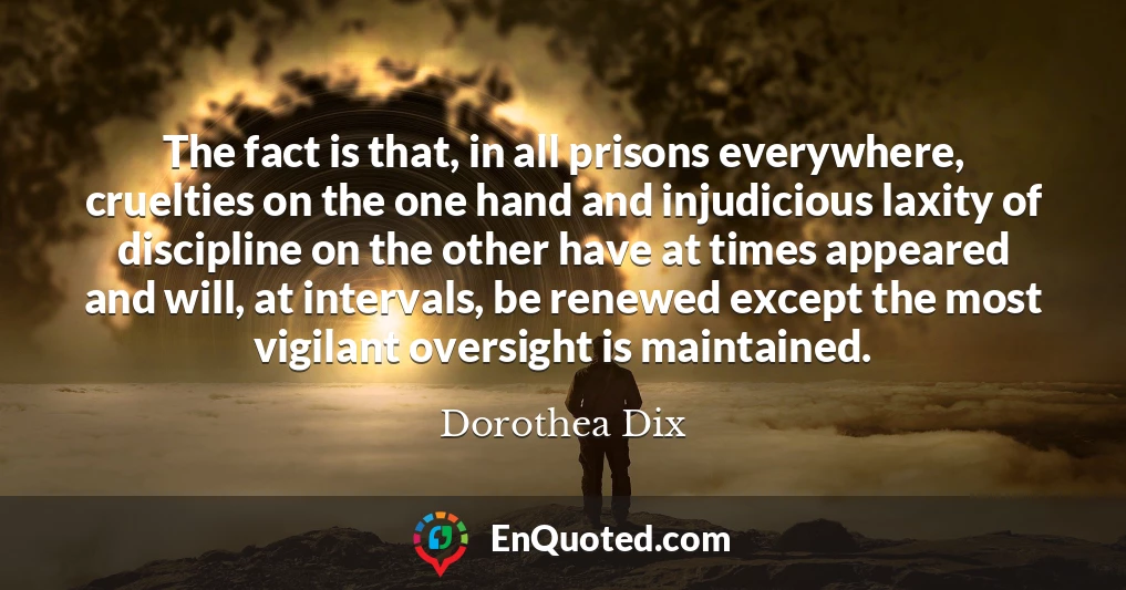 The fact is that, in all prisons everywhere, cruelties on the one hand and injudicious laxity of discipline on the other have at times appeared and will, at intervals, be renewed except the most vigilant oversight is maintained.