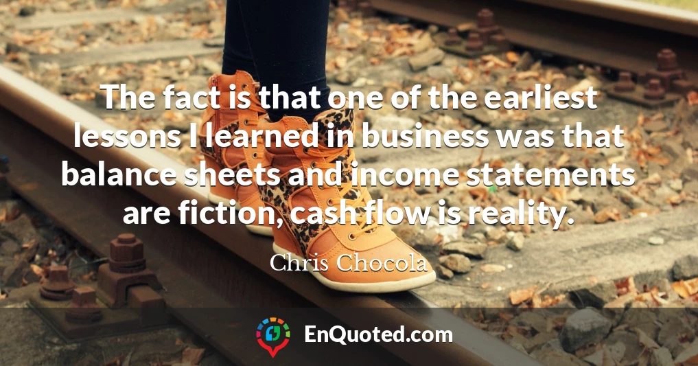 The fact is that one of the earliest lessons I learned in business was that balance sheets and income statements are fiction, cash flow is reality.