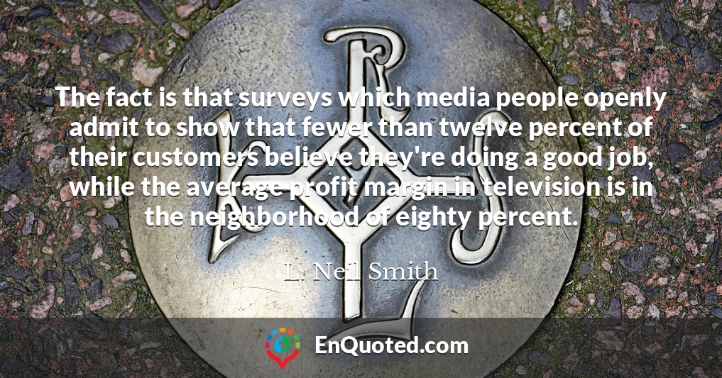 The fact is that surveys which media people openly admit to show that fewer than twelve percent of their customers believe they're doing a good job, while the average profit margin in television is in the neighborhood of eighty percent.