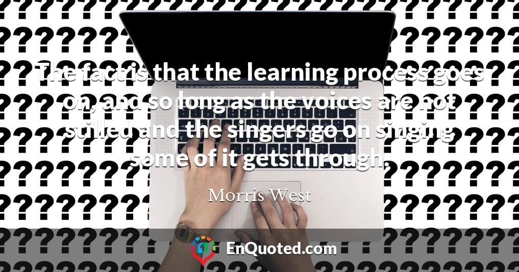 The fact is that the learning process goes on, and so long as the voices are not stilled and the singers go on singing some of it gets through.