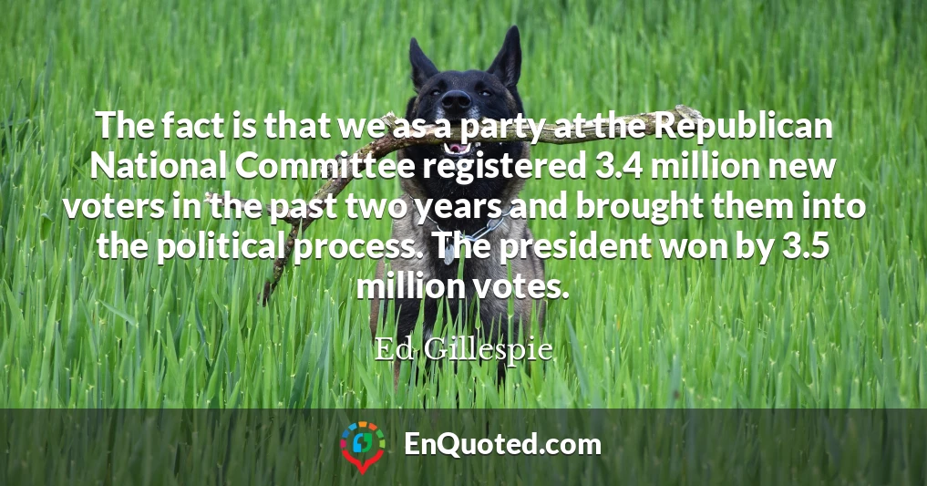 The fact is that we as a party at the Republican National Committee registered 3.4 million new voters in the past two years and brought them into the political process. The president won by 3.5 million votes.