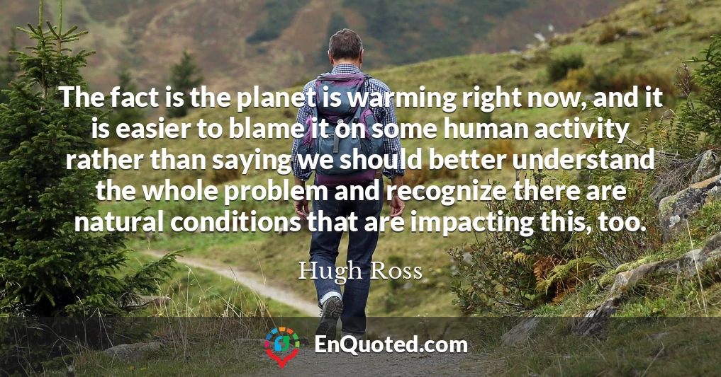 The fact is the planet is warming right now, and it is easier to blame it on some human activity rather than saying we should better understand the whole problem and recognize there are natural conditions that are impacting this, too.