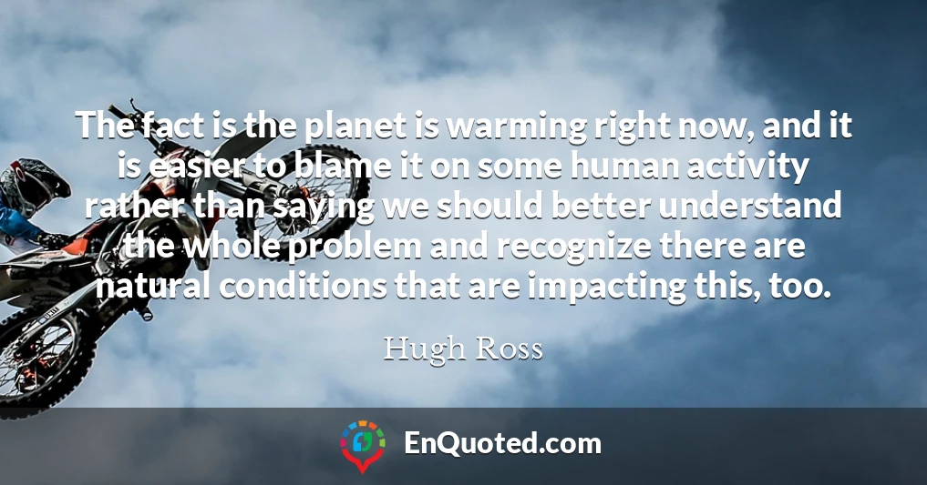 The fact is the planet is warming right now, and it is easier to blame it on some human activity rather than saying we should better understand the whole problem and recognize there are natural conditions that are impacting this, too.