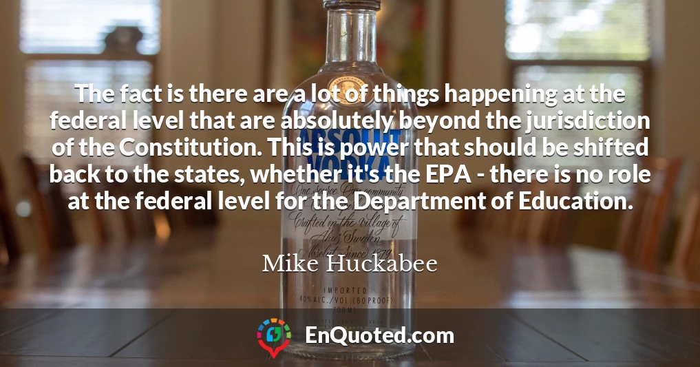 The fact is there are a lot of things happening at the federal level that are absolutely beyond the jurisdiction of the Constitution. This is power that should be shifted back to the states, whether it's the EPA - there is no role at the federal level for the Department of Education.