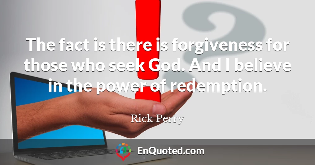 The fact is there is forgiveness for those who seek God. And I believe in the power of redemption.