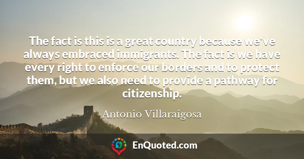 The fact is this is a great country because we've always embraced immigrants. The fact is we have every right to enforce our borders and to protect them, but we also need to provide a pathway for citizenship.