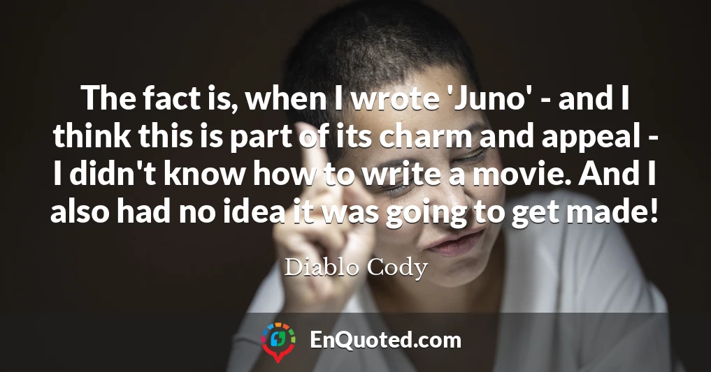 The fact is, when I wrote 'Juno' - and I think this is part of its charm and appeal - I didn't know how to write a movie. And I also had no idea it was going to get made!