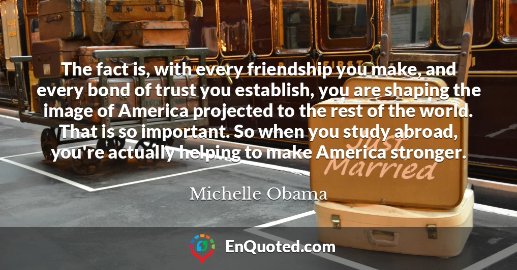 The fact is, with every friendship you make, and every bond of trust you establish, you are shaping the image of America projected to the rest of the world. That is so important. So when you study abroad, you're actually helping to make America stronger.