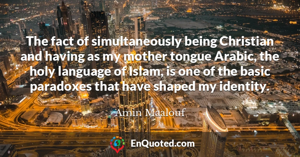 The fact of simultaneously being Christian and having as my mother tongue Arabic, the holy language of Islam, is one of the basic paradoxes that have shaped my identity.