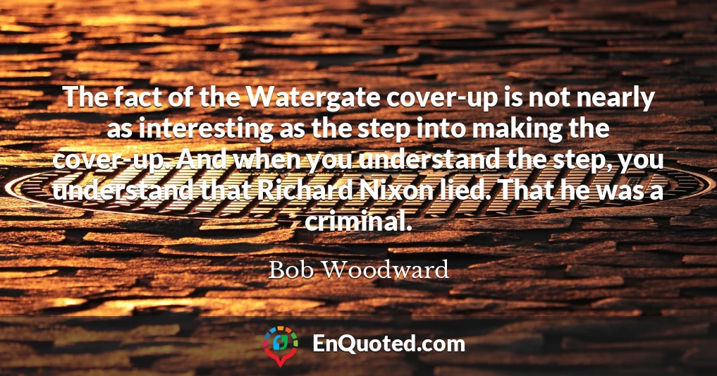 The fact of the Watergate cover-up is not nearly as interesting as the step into making the cover-up. And when you understand the step, you understand that Richard Nixon lied. That he was a criminal.