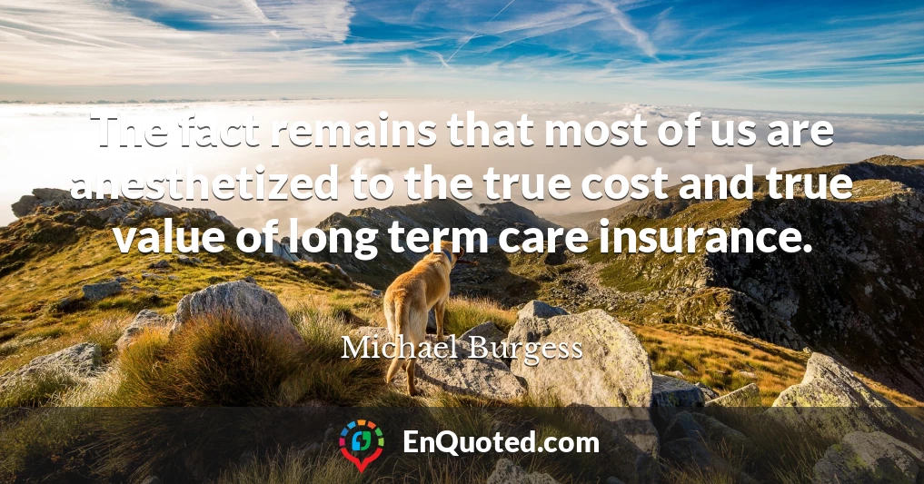 The fact remains that most of us are anesthetized to the true cost and true value of long term care insurance.