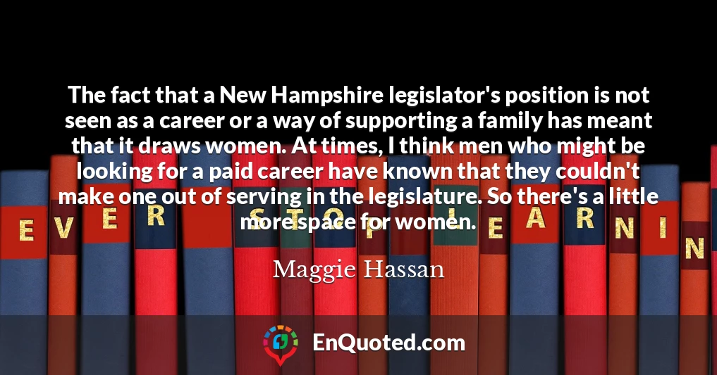 The fact that a New Hampshire legislator's position is not seen as a career or a way of supporting a family has meant that it draws women. At times, I think men who might be looking for a paid career have known that they couldn't make one out of serving in the legislature. So there's a little more space for women.