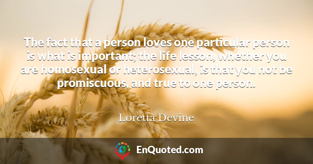 The fact that a person loves one particular person is what is important; the life lesson, whether you are homosexual or heterosexual, is that you not be promiscuous, and true to one person.