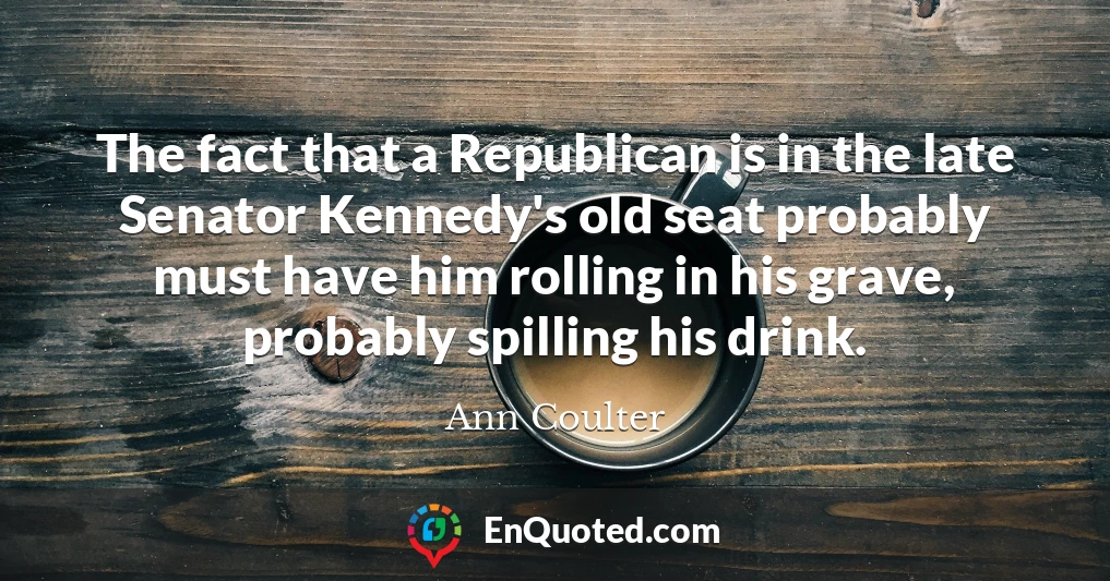 The fact that a Republican is in the late Senator Kennedy's old seat probably must have him rolling in his grave, probably spilling his drink.