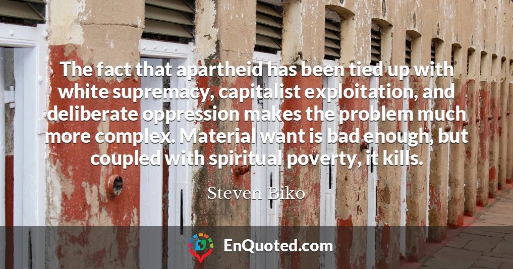 The fact that apartheid has been tied up with white supremacy, capitalist exploitation, and deliberate oppression makes the problem much more complex. Material want is bad enough, but coupled with spiritual poverty, it kills.