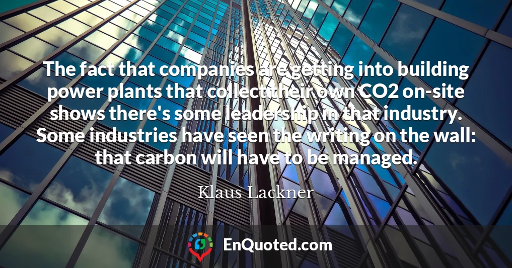 The fact that companies are getting into building power plants that collect their own CO2 on-site shows there's some leadership in that industry. Some industries have seen the writing on the wall: that carbon will have to be managed.