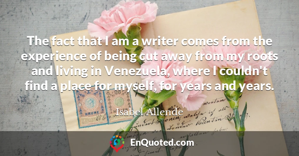 The fact that I am a writer comes from the experience of being cut away from my roots and living in Venezuela, where I couldn't find a place for myself, for years and years.