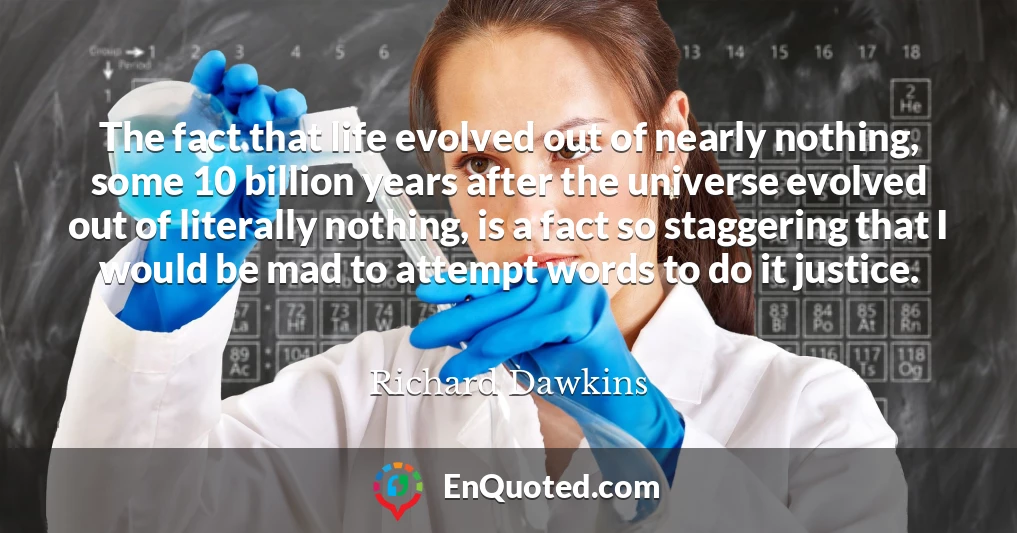 The fact that life evolved out of nearly nothing, some 10 billion years after the universe evolved out of literally nothing, is a fact so staggering that I would be mad to attempt words to do it justice.