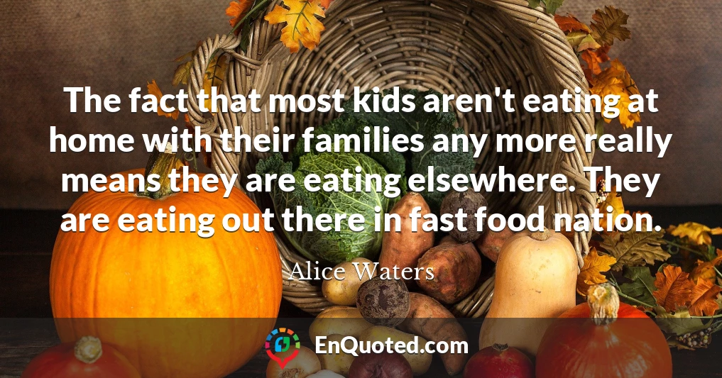 The fact that most kids aren't eating at home with their families any more really means they are eating elsewhere. They are eating out there in fast food nation.