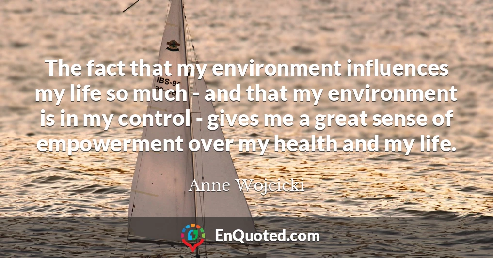 The fact that my environment influences my life so much - and that my environment is in my control - gives me a great sense of empowerment over my health and my life.