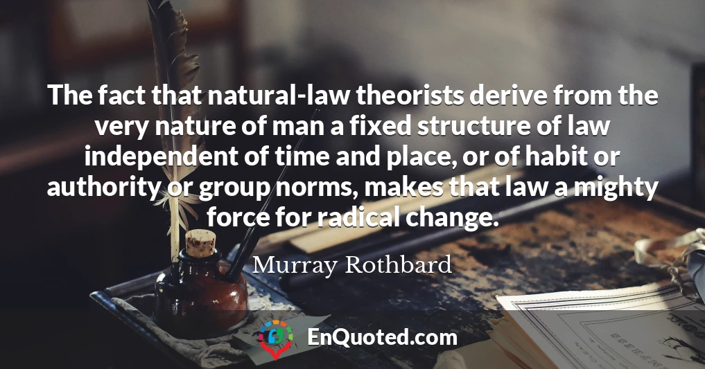 The fact that natural-law theorists derive from the very nature of man a fixed structure of law independent of time and place, or of habit or authority or group norms, makes that law a mighty force for radical change.