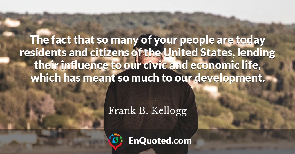 The fact that so many of your people are today residents and citizens of the United States, lending their influence to our civic and economic life, which has meant so much to our development.