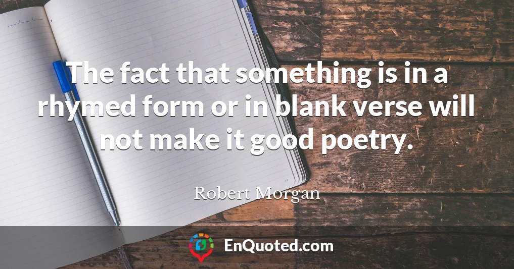 The fact that something is in a rhymed form or in blank verse will not make it good poetry.