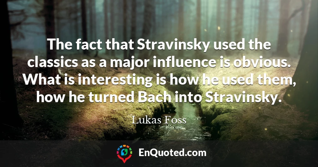The fact that Stravinsky used the classics as a major influence is obvious. What is interesting is how he used them, how he turned Bach into Stravinsky.