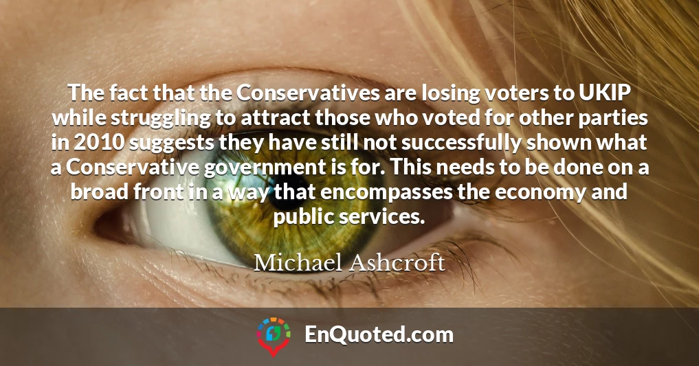 The fact that the Conservatives are losing voters to UKIP while struggling to attract those who voted for other parties in 2010 suggests they have still not successfully shown what a Conservative government is for. This needs to be done on a broad front in a way that encompasses the economy and public services.