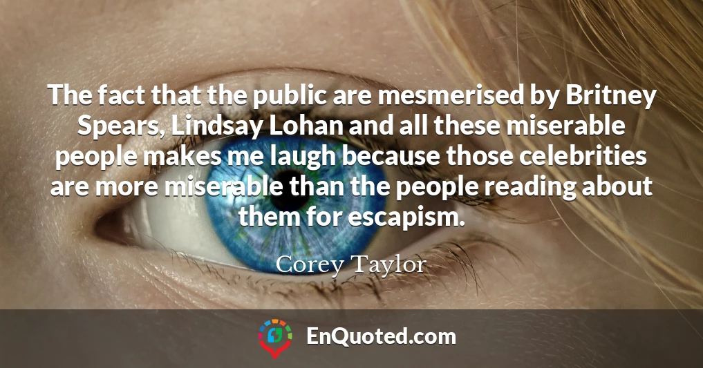 The fact that the public are mesmerised by Britney Spears, Lindsay Lohan and all these miserable people makes me laugh because those celebrities are more miserable than the people reading about them for escapism.