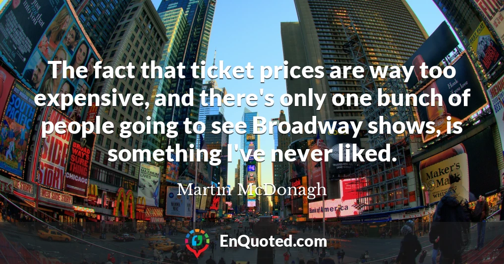 The fact that ticket prices are way too expensive, and there's only one bunch of people going to see Broadway shows, is something I've never liked.