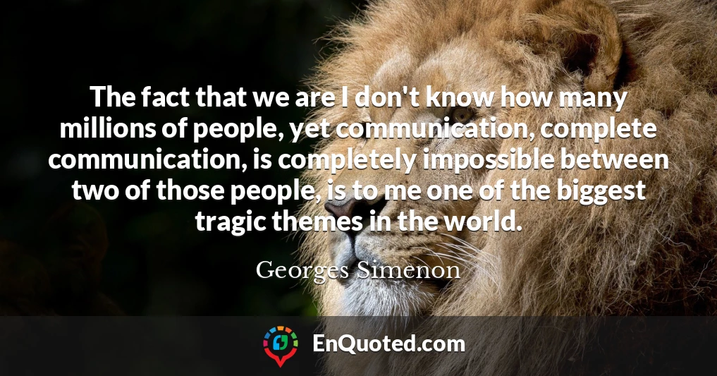 The fact that we are I don't know how many millions of people, yet communication, complete communication, is completely impossible between two of those people, is to me one of the biggest tragic themes in the world.